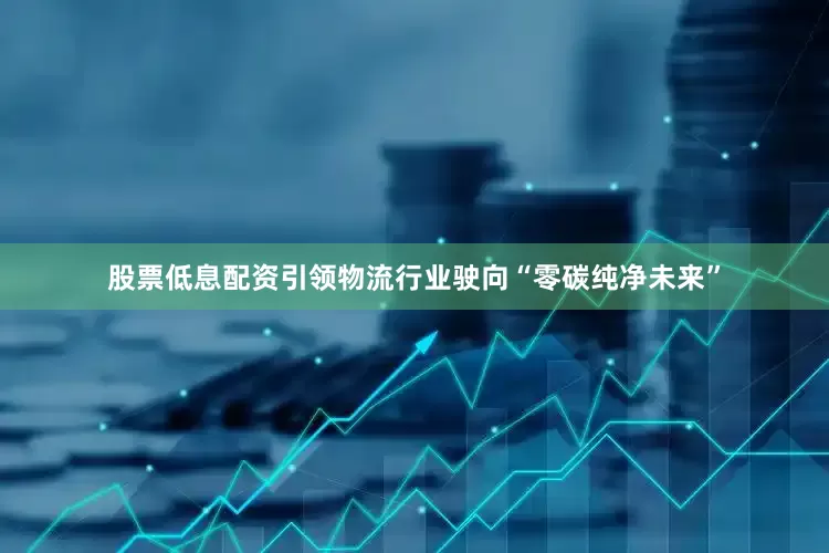 股票低息配资引领物流行业驶向“零碳纯净未来”