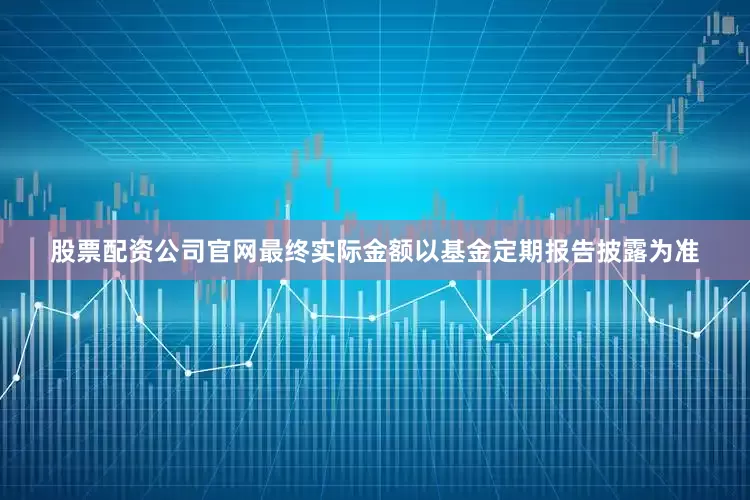 股票配资公司官网最终实际金额以基金定期报告披露为准