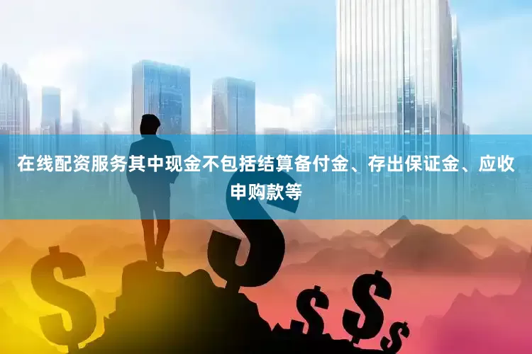 在线配资服务其中现金不包括结算备付金、存出保证金、应收申购款等