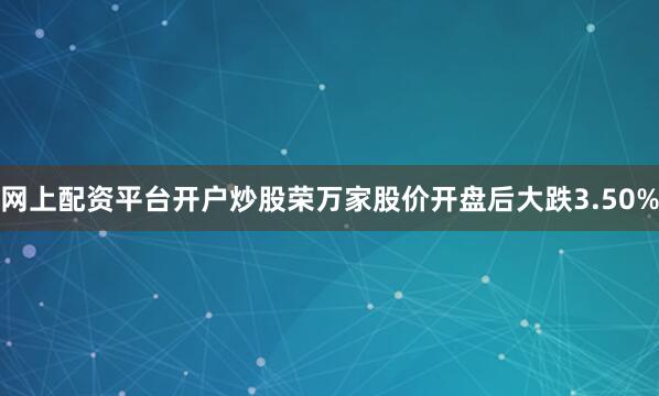 网上配资平台开户炒股荣万家股价开盘后大跌3.50%