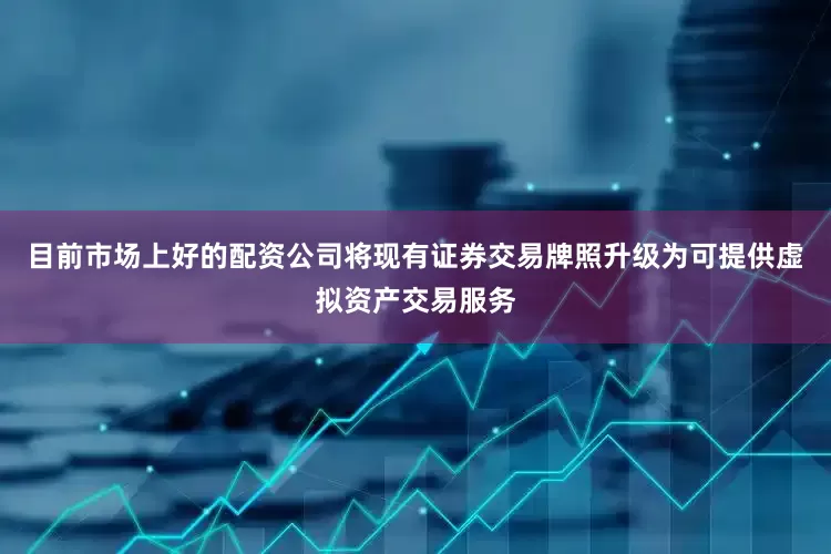目前市场上好的配资公司将现有证券交易牌照升级为可提供虚拟资产交易服务