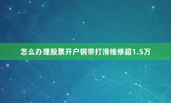 怎么办理股票开户钢带打滑维修超1.5万