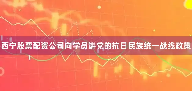 西宁股票配资公司向学员讲党的抗日民族统一战线政策