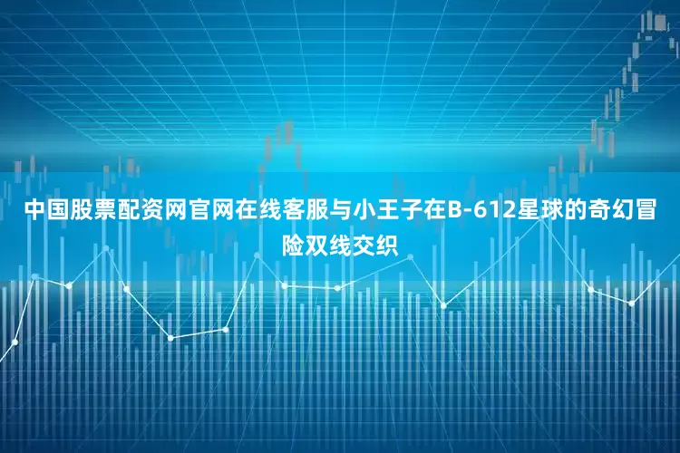 中国股票配资网官网在线客服与小王子在B-612星球的奇幻冒险双线交织