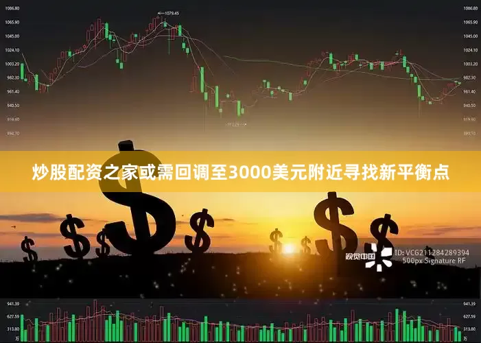 炒股配资之家或需回调至3000美元附近寻找新平衡点