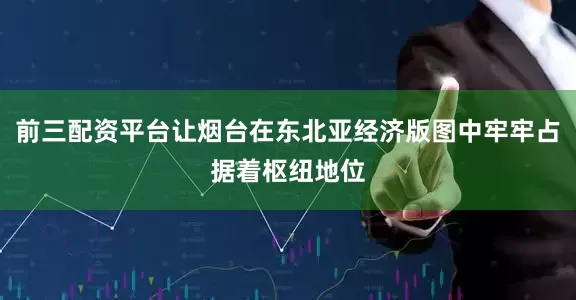 前三配资平台让烟台在东北亚经济版图中牢牢占据着枢纽地位