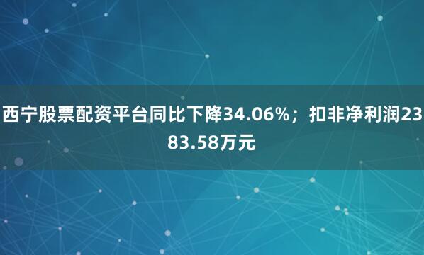 西宁股票配资平台同比下降34.06%；扣非净利润2383.58万元