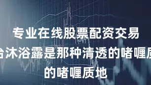 专业在线股票配资交易平台沐浴露是那种清透的啫喱质地