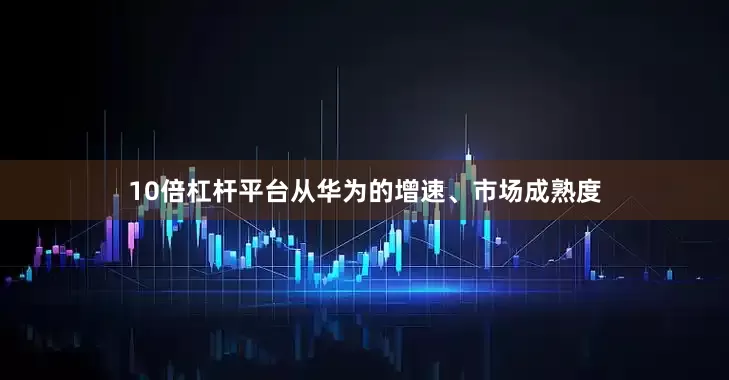 10倍杠杆平台从华为的增速、市场成熟度