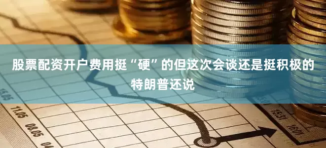 股票配资开户费用挺“硬”的但这次会谈还是挺积极的特朗普还说
