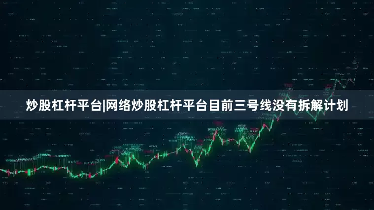 炒股杠杆平台|网络炒股杠杆平台目前三号线没有拆解计划